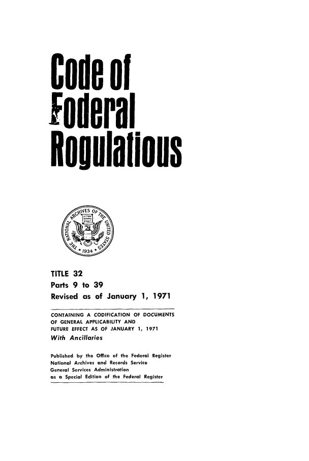 handle is hein.cfr/cfr1971072 and id is 1 raw text is: Code of
federal
Regulalions
*1934
TITLE 32
Parts 9 to 39
Revised as of January 1, 1971
CONTAINING A CODIFICATION OF DOCUMENTS
OF GENERAL APPLICABILITY AND
FUTURE EFFECT AS OF JANUARY 1, 1971
With Ancillaries
Published by the Office of the Federal Register
National Archives and Records Service
General Services Administration
as a Special Edition of the Federal Register


