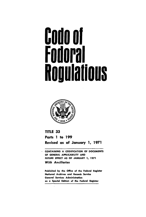 handle is hein.cfr/cfr1971082 and id is 1 raw text is: Code of
Federal
Regulailons
*1934
TITLE 33
Parts 1 to 199
Revised as of January 1, 1971
CONTAINING A CODIFICATION OF DOCUMENTS
OF GENERAL APPLICABILITY AND
FUTURE EFFECT AS OF JANUARY 1, 1971
With Ancillaries
Published by the Office of the Federal Register
National Archives and Records Service
General Services Administration
as a Special Edition of the Federal Register


