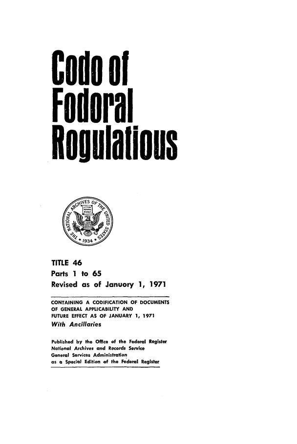 handle is hein.cfr/cfr1971101 and id is 1 raw text is: Code of
Federal
Regulalions
S1934
TITLE 46
Parts 1 to 65
Revised as of January 1, 1971
CONTAINING A CODIFICATION OF DOCUMENTS
OF GENERAL APPLICABILITY AND
FUTURE EFFECT AS OF JANUARY 1, 1971
With Ancillaries
Published by the Office of the Federal Register
National Archives and Records Service
General Services Administration
as a Special Edition of the Federal Register



