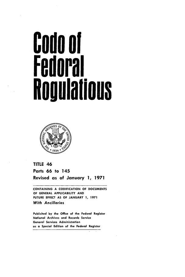 handle is hein.cfr/cfr1971102 and id is 1 raw text is: Code of
Federal
Resulalions
*1934
TITLE 46
Parts 66 to 145
Revised as of January 1, 1971
CONTAINING A CODIFICATION OF DOCUMENTS
OF GENERAL APPLICABILITY AND
FUTURE EFFECT AS OF JANUARY 1, 1971
With Ancillaries
Published by the Office of the Federal Register
National Archives and Records Service
General Services Administration
as a Special Edition of the Federal Register


