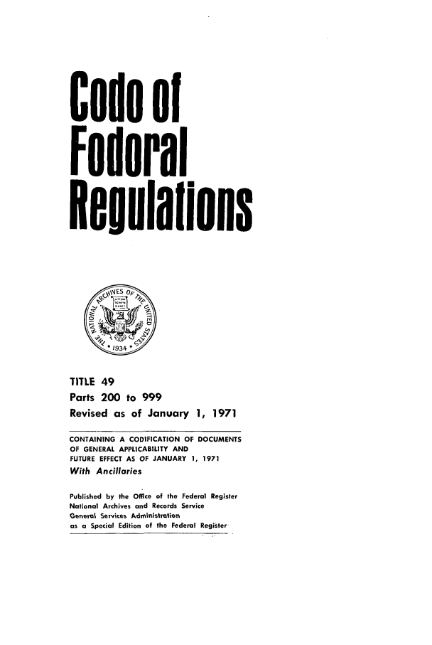 handle is hein.cfr/cfr1971111 and id is 1 raw text is: Code of
Federal
Regulaflons
\\IES op~
0       .
.1934.
TITLE 49
Parts 200 to 999
Revised as of January 1, 1971
CONTAINING A CODIFICATION OF DOCUMENTS
OF GENERAL APPLICABILITY AND
FUTURE EFFECT AS OF JANUARY 1, 1971
With Ancillaries
Published by the Office of the Federal Register
National Archives and Records Service
General Servces Administration
as a Special Edition of the Federal Register


