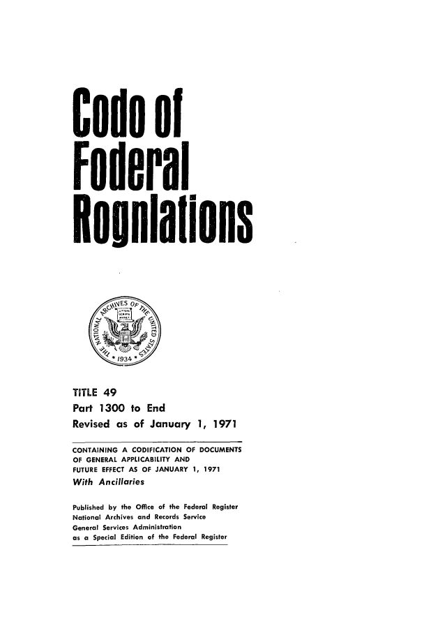 handle is hein.cfr/cfr1971114 and id is 1 raw text is: Code of
Federal
Resulalions
&~sES OP
TITLE 49
Part 1300 to End
Revised as of January 1, 1971
CONTAINING A CODIFICATION OF DOCUMENTS
OF GENERAL APPLICABILITY AND
FUTURE EFFECT AS OF JANUARY 1, 1971
With Ancillaries
Published by the Office of the Federal Register
National Archives and Records Service
General Services Administration
as a Special Edition of the Federal Register


