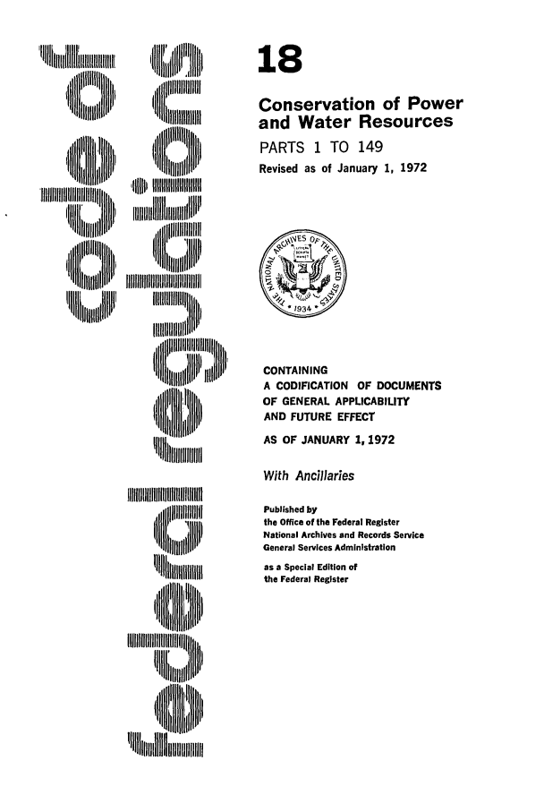 handle is hein.cfr/cfr1972040 and id is 1 raw text is: ,lfl lllltllhjIiiiltii
llill I  ll l
]lWubIIIWIt,

18
Conservation of Power
and Water Resources
PARTS 1 TO 149
Revised as of January 1, 1972

CONTAINING
A CODIFICATION OF DOCUMENTS
OF GENERAL APPLICABILITY
AND FUTURE EFFECT
AS OF JANUARY 1, 1972

With Ancillaries

,  llllllll ,  '

Published by
the Office of the Federal Register
National Archives and Records Service
General Services Administration
as a Special Edition of
the Federal Register



