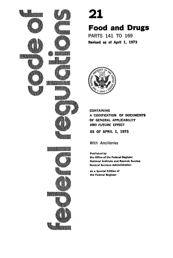 handle is hein.cfr/cfr1973047 and id is 1 raw text is: ,,  uli:::l  ,
4~m~th       j
llll   , lliII
 i        ,,ill~lli

 li i i,
'ii lli thtllll

CONTAINING
A CODIFICATION OF DOCUMENTS
OF GENERAL APPLICABILITY
AND FUTURE EFFECT
AS OF APRIL 1, 1973

With Ancillaries

,,l~l:::iIIBIBIBIIIIIIIIBIIIIIII 'IIIII
IHIIHIII}II I
!ll     hi,,, tl~l

Published by
the Office of the Federal Register
National Archives and Records Service
General Services Administration
as a Special Edition of
the Federal Register

21
Food and Drugs
PARTS 141 TO 169
Revised as of April 1, 1973


