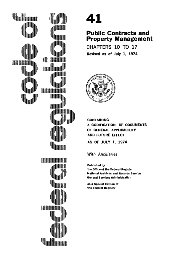 handle is hein.cfr/cfr1974101 and id is 1 raw text is: 1H ii 1lii   lll

U    IHIII
'lllp III 'f'lll lllllll
i II I  ti1,,t

CONTAINING
A CODIFICATION OF DOCUMENTS
OF GENERAL APPLICABILITY
AND FUTURE EFFECT
AS OF JULY 1, 1974

With Ancillaries

IIIIIII~~IjIii I111111  lth'
l      HI,,,l

Published by
the Office of the Federal Register
National Archives and Records Service
General Services Administration
as a Special Edition of
the Federal Register

41
Public Contracts and
Property Management
CHAPTERS 10 TO 17
Revised as of July 1, 1974


