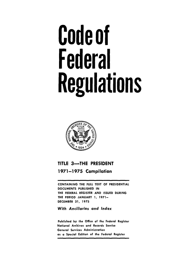 handle is hein.cfr/cfr1975004 and id is 1 raw text is: Code of
Federal
Regulations
1 1934 *
TITLE 3-THE PRESIDENT
1971-1975 Compilation
CONTAINING THE FULL TEXT OF PRESIDENTIAL
DOCUMENTS PUBLISHED IN
THE FEDERAL REGISTER AND ISSUED DURING
THE PERIOD JANUARY 1, 1971-
DECEMBER 31, 1975
With Ancillaries and Index
Published by the Office of the Federal Register
National Archives and Records Service
General Services Administration
as a Special Edition of the Federal Register


