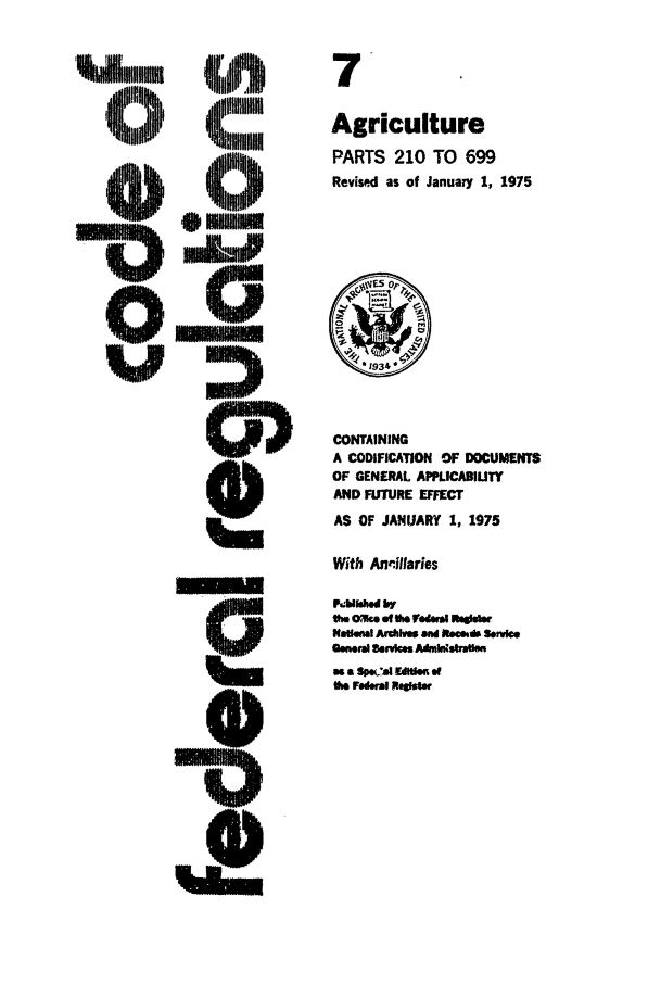 handle is hein.cfr/cfr1975012 and id is 1 raw text is: 7
Agriculture
PARTS 210 TO 699
Revised as of January 1, 1975

CONTAINING
A CODIFICATION OF DOCUMENTS
OF GENERAL APPLICABIUTY
AND FUTURE EFFECT
AS OF JANUARY 1, 1975
With An.illaries
P.MhliE by
th am. of fth redl at W
MfaUaml Ardlhva and ReeA SeAMe
OGmwrI Seres e dmlAstraen
a a Spwat Edolef
the Federal ltaOWr


