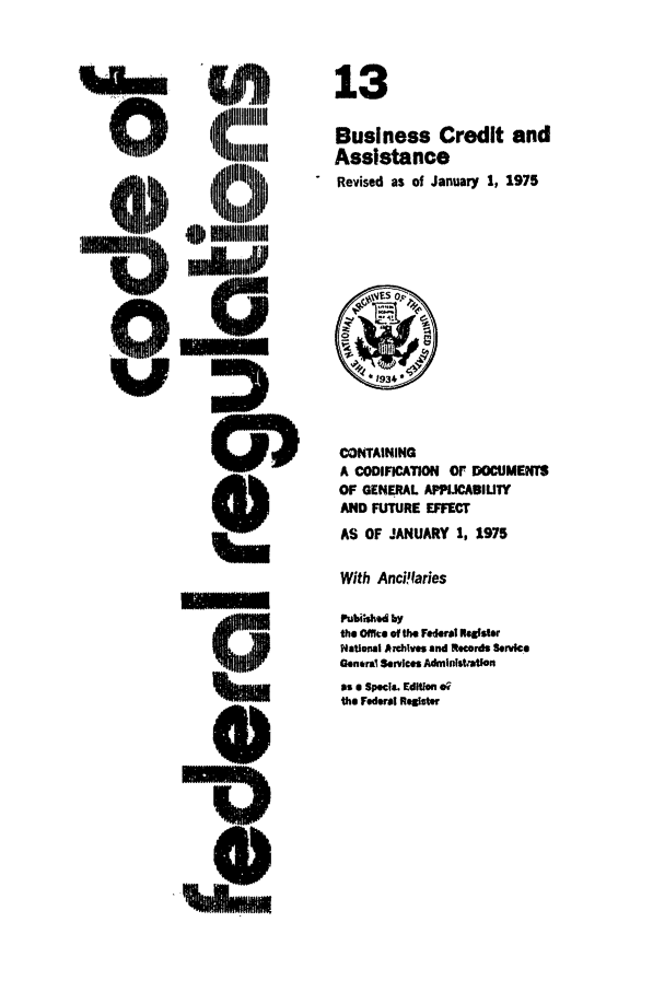 handle is hein.cfr/cfr1975030 and id is 1 raw text is: 13
Business Credit and
Assistance
Revised as of January 1, 1975

CONTAINING
A CODIFICATION or DOCUMENTS
OF GENERAL APPLICABIUTY
AND FUTURE EFFECT
AS OF JANUARY 1, 1975
With Anci'laries
Pubished by
the Office of the Federal Roeser
National A hives and Records Service
Genral Services Admllnstjatkn
is a Spec. Edition eq
the Federal Relfgter

limml


