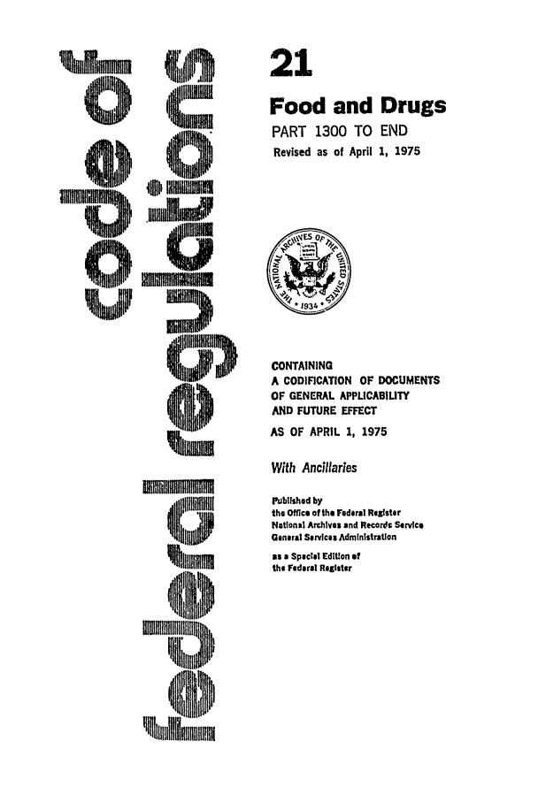 handle is hein.cfr/cfr1975049 and id is 1 raw text is: 0

-U
IIII
NImmilifmm
1Ipol
411111

CONTAINING
A CODIFICATION     OF DOCUMENTS
OF GENERAL APPLICABILITY
AND FUTURE EFFECT
AS OF APRIL 1, 1975
With Ancillaries
Published by
the Office of the Federal Register
National Archives and Recordt Service
General Services Administration
as a Spectal Edition of
the Federal Register

21
Food and Drugs
PART 1300 TO END
Revised as of April 1, 1975



