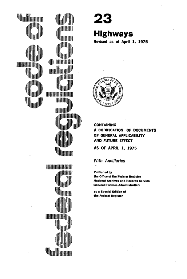handle is hein.cfr/cfr1975051 and id is 1 raw text is:   I  I'H '  lI
, IIii
,'H l  ~IillJ~

23
Highways
Revised as of April 1, 1975

CONTAINING
A CODIFICATION OF DOCUMENTS
OF GENERAL APPLICABILITY
AND FUTURE EFFECT
AS OF APRIL 1, 1975

With Ancillaries

IIII'IIgIIIIIIIIIIIIIIII
,u lllli' 'iiii'

Published by
the Office of the Federal Register
National Archives and Records Service
General Services Administration
as a Special Edition of
the Federal Register


