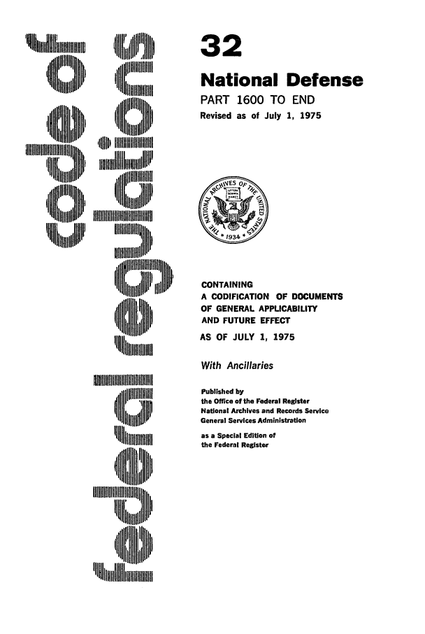 handle is hein.cfr/cfr1975087 and id is 1 raw text is: ii
N ll,, li

iiliiim
i  IIr III*III
4Iml ,,  ,, H,'
'H~~ i 'iiiiiiiiil

32
National Defense
PART 1600 TO END
Revised as of July 1, 1975

CONTAINING
A CODIFICATION     OF DOCUMENTS
OF GENERAL APPLICABILITY
AND FUTURE EFFECT
AS OF JULY 1, 1975
With Ancillaries
Published by
the Office of the Federal Register
National Archives and Records Service
General Services Administration
as a Special Edition of
the Federal Register


