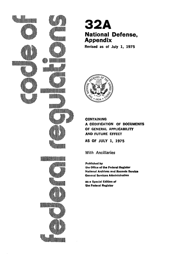 handle is hein.cfr/cfr1975088 and id is 1 raw text is: , i ii ll lli::ll![
nm  mi      I~l lB' 111 i
,ltH  lttl ml

32A
National Defense,
Appendix
Revised as of July 1, 1975

CONTAINING
A CODIFICATION OF DOCUMENTS
OF GENERAL APPLICABILITY
AND FUTURE EFFECT
AS OF JULY 1, 1975

With Ancillaries

~llll llllAHllllll'l
'l~lt~U   H N'
IIII'III'IIlH~ B
'I  Ltlll[lll  ,

Published by
the Office of the Federal Register
National Archives and Records Service
General Services Administration
as a Special Edition of
the Federal Register


