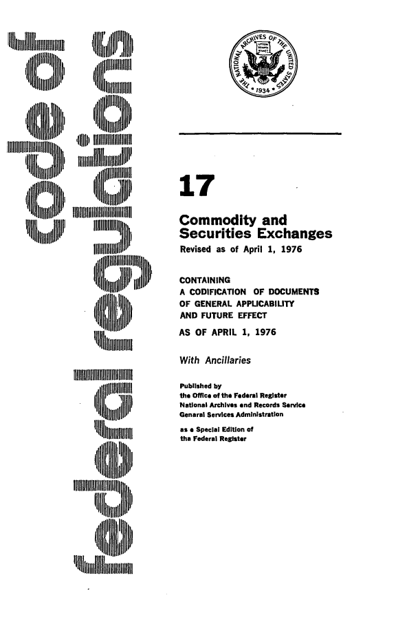 handle is hein.cfr/cfr1976037 and id is 1 raw text is: 'N   lllll     I
N        ,ll il

,1lI'tIIIIII l
ii ll
jLIIIIIIIIII L'
ii I III'
,mi[if  , J  B

17
Commodity and
Securities Exchanges
Revised as of April 1, 1976
CONTAINING
A CODIFICATION OF DOCUMENTS
OF GENERAL APPLICABIUTY
AND FUTURE EFFECT
AS OF APRIL 1, 1976

With Ancillaries

'lill~ii l
IW I'   II~iilllilh

Published by
the Office of the Federal Register
National Archives and Records Service
General Services Administration
as a Special Edition of
the Federal Register

I


