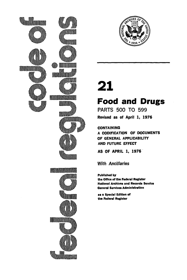 handle is hein.cfr/cfr1976140 and id is 1 raw text is: 'IIII ilog,,lif Jill

MUMlllnl ['
iIII I  31

21
Food and Drugs
PARTS 500 TO 599
Revised as of April 1, 1976
CONTAINING
A CODIFICATION OF DOCUMENTS
OF GENERAL APPLICABILITY
AND FUTURE EFFECT
AS OF APRIL 1, 1976

With Ancillaries

Published by
the Office of the Federal Register
National Archives and Records Service
General Services Administration
as a Special Edition of
the Federal Register

1Ihigii illlllli
'IN'~     D
i       110llll','lI


