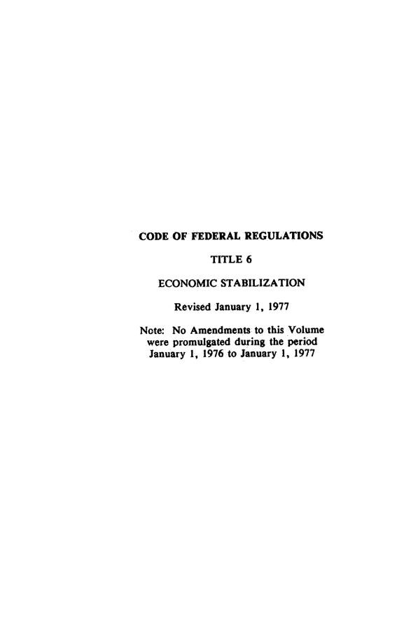 handle is hein.cfr/cfr1977006 and id is 1 raw text is: CODE OF FEDERAL REGULATIONS
TITLE 6
ECONOMIC STABILIZATION
Revised January 1, 1977
Note: No Amendments to this Volume
were promulgated during the period
January 1, 1976 to January 1, 1977


