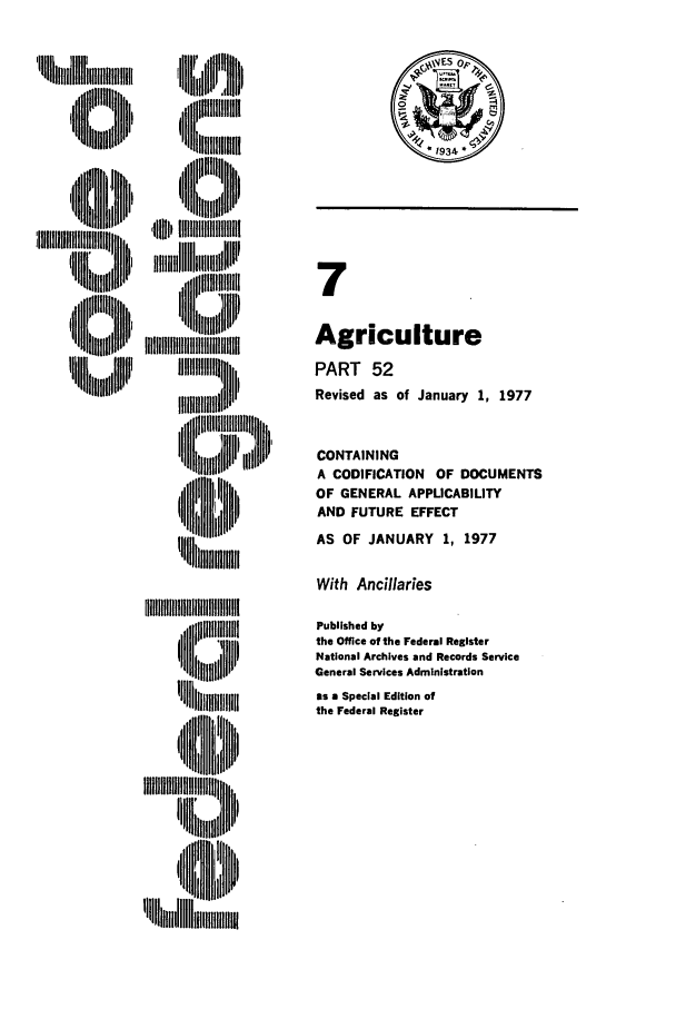 handle is hein.cfr/cfr1977009 and id is 1 raw text is: Uq lllW,,, l
,,ltllllllili! i

II IIIIIIII!IIIIIl
ii IIIIJ IIIIIIIII
IIIII J Di
'I, lll  ll   ill ' t

7
Agriculture
PART 52
Revised as of January 1, 1977
CONTAINING
A CODIFICATION OF DOCUMENTS
OF GENERAL APPLICABILITY
AND FUTURE EFFECT
AS OF JANUARY 1, 1977

With Ancillaries

Published by
the Office of the Federal Register
National Archives and Records Service
General Services Administration
as a Special Edition of
the Federal Register

'~IIIIIIIIIIIII11
iiII ~lH  ~


