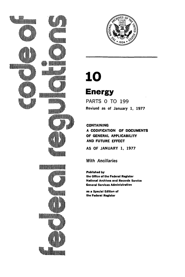 handle is hein.cfr/cfr1977024 and id is 1 raw text is: ,  ] ,:l ll II',
Iiiill,,

' liii i ,fliIIIIII lli,
I ii ,, iii
'UII ~lillll

10
Energy
PARTS 0 TO 199
Revised as of January 1, 1977
CONTAINING
A CODIFICATION OF DOCUMENTS
OF GENERAL APPLICABILITY
AND FUTURE EFFECT
AS OF JANUARY 1, 1977

With Ancillaries

'~~IIIIIIIIIIIIIIIIIII
'U ]ll~lll~ll ,
~~~~~~~~II'~lllllllllllih
'llil,,iiilll
'U ll!lll~li , H

Published by
the Office of the Federal Register
National Archives and Records Service
General Services Administration
as a Special Edition of
the Federal Register

*1934


