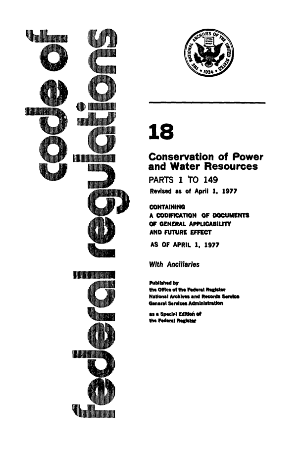 handle is hein.cfr/cfr1977039 and id is 1 raw text is: 18
Conservation of Power
and Water Resources
PARTS 1 TO 149
Revised as of April 1. 1977
CONTAINING
A CODIFICATION OF DOCUMENTS
OF GENERAL APPLICABILITY
AND FUTURE EFFECT
AS OF APRIL 1, 1977
With Ancillaries
Publihed by
the Office of the Federal Regite
National Archives and Records Service
General Serdces Admlnlstration
as a Speeial Edl of
the Federal RgsIte


