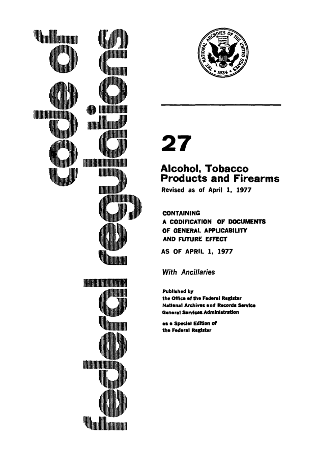 handle is hein.cfr/cfr1977071 and id is 1 raw text is: cilhlllmm,

27
Alcohol, Tobacco
Products and Firearms
Revised as of April 1, 1977
CONTAINING
A CODIFICATION OF DOCUMENTS
OF GENERAL APPLICABIUTY
AND FUTURE EFFECT

AS OF APRIL 1, 1977

With Ancillaries

1011110111010M  oi
, ~lC1Jl~
'hi.~nllmmm

Published by
the Office of the Federal Register
National Archives and Records Service
General Services Administration
as a Special Edition of
the Federal Register

P
, llll,,tlttlJ'!litlll


