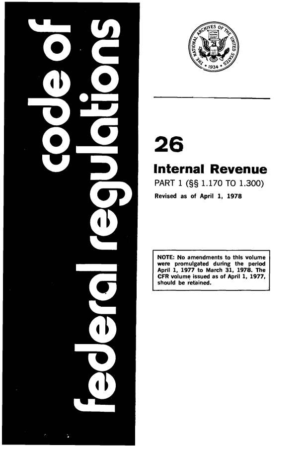 handle is hein.cfr/cfr1978058 and id is 1 raw text is: 26
Internal Revenue
PART 1 (§§ 1.170 TO 1.300)
Revised as of April 1, 1978
NOTE: No amendments to this volume
were promulgated during the period
April 1, 1977 to March 31, 1978. The
CFR volume issued as of April 1, 1977,
should be retained.


