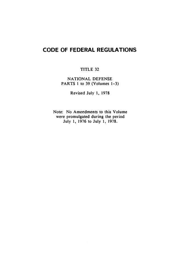handle is hein.cfr/cfr1978081 and id is 1 raw text is: CODE OF FEDERAL REGULATIONS
TITLE 32
NATIONAL DEFENSE
PARTS I to 39 (Volumes 1-3)
Revised July 1, 1978
Note: No Amendments to this Volume
were promulgated during the period
July 1, 1976 to July 1, 1978.


