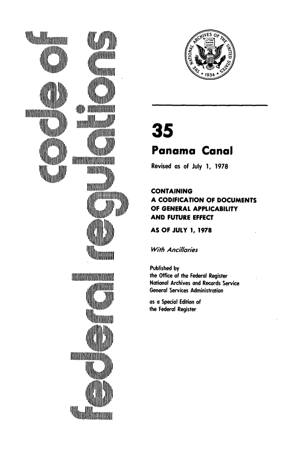 handle is hein.cfr/cfr1978094 and id is 1 raw text is: %lltllJlll
1   III~ll
II [I jH   III

'I i J

,Jl IIIIIIIIIIIIIII ilil II II iilIII
II U'l

35
Panama Canal
Revised as of July 1, 1978
CONTAINING
A CODIFICATION OF DOCUMENTS
OF GENERAL APPLICABILITY
AND FUTURE EFFECT
AS OF JULY 1, 1978
With Ancillaries
Published by
the Office of the Federal Register
National Archives and Records Service
General Services Administration
as a Special Edition of
the Federal Register


