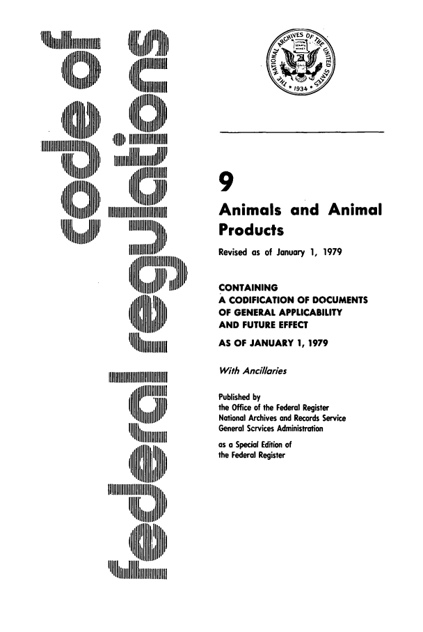 handle is hein.cfr/cfr1979023 and id is 1 raw text is: ,, liill[i~ , ,
IIi iH  IIIil
I,, jliiillllhl

IIIIllhIIIIli     i
II lh I'
11 illi il

9
Animals and Animal
Products
Revised as of January 1, 1979
CONTAINING
A CODIFICATION OF DOCUMENTS
OF GENERAL APPLICABILITY
AND FUTURE EFFECT
AS OF JANUARY 1, 1979

With Ancillaries
Published by
the Office of the Federal Register
National Archives and Records Service
General Scrvices Administration
as a Special Edition of
the Federal Register

c~4Sop,
*1934

,B lll':i~ iiIIIIIIIIIlIIIIIIIIIIIIIII
I,   IIiili1,
'H~~  I '~llilllmiilll


