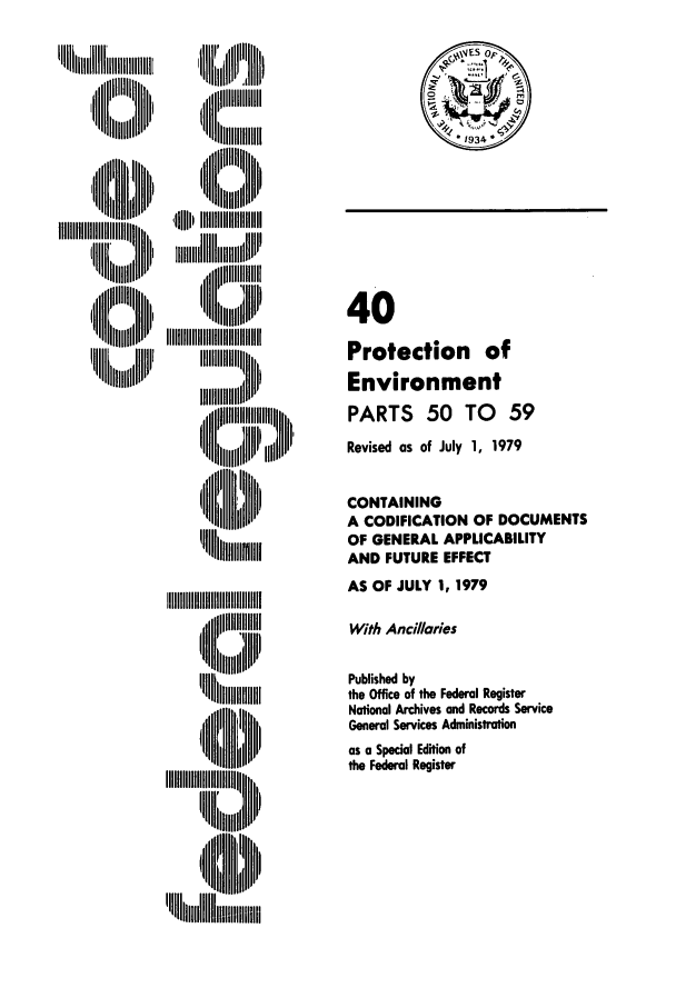 handle is hein.cfr/cfr1979100 and id is 1 raw text is: llllI
,I Ilillll lh
~~II   .llll
Ii lli

''  LI   l iiiiill
'U~    '''III~l

40
Protection of
Environment
PARTS 50 TO 59
Revised as of July 1, 1979
CONTAINING
A CODIFICATION OF DOCUMENTS
OF GENERAL APPLICABILITY
AND FUTURE EFFECT
AS OF JULY 1, 1979
With Ancillaries
Published by
the Office of the Federal Register
National Archives and Records Service
General Services Administration
as a Special Edition of
the Federal Register

I  N   IIIIIIII11111111
'11      lip


