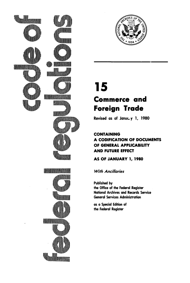 handle is hein.cfr/cfr1980040 and id is 1 raw text is: !llall~IJIIIIII l u'lll~lll
'I  111111 Iiiii l  ill

I  IIIIIIIIIII
'I lliiiiiNIII
',all   l  l i i',l

15
Commerce and
Foreign Trade
Revised as of Janu.. y 1, 1980
CONTAINING
A CODIFICATION OF DOCUMENTS
OF GENERAL APPLICABILITY
AND FUTURE EFFECT
AS OF JANUARY 1, 1980
With Ancillaries
Published by
the Office of the Federal Register
National Archives and Records Service
General Services Administration
as a Special Edition of
the Federal Register

0 SO

'~in :j'NiiilH U'I I
(I         I
'  lli  ll   N'lll


