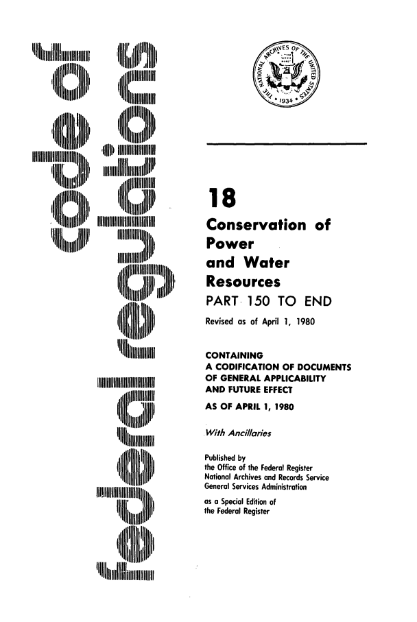 handle is hein.cfr/cfr1980047 and id is 1 raw text is: 11111h,,111  l
,,,ll1I ml  J

,'B l; llt
'0   IIIIIIjIIIjIIIIIIII
'U llllflu

18
Conservation of
Power
and Water
Resources
PART- 150 TO END
Revised as of April 1, 1980
CONTAINING
A CODIFICATION OF DOCUMENTS
OF GENERAL APPLICABILITY
AND FUTURE EFFECT
AS OF APRIL 1, 1980
With Ancillaries
Published by
the Office of the Federal Register
National Archives and Records Service
General Services Administration
as a Special Edition of
the Federal Register

I



