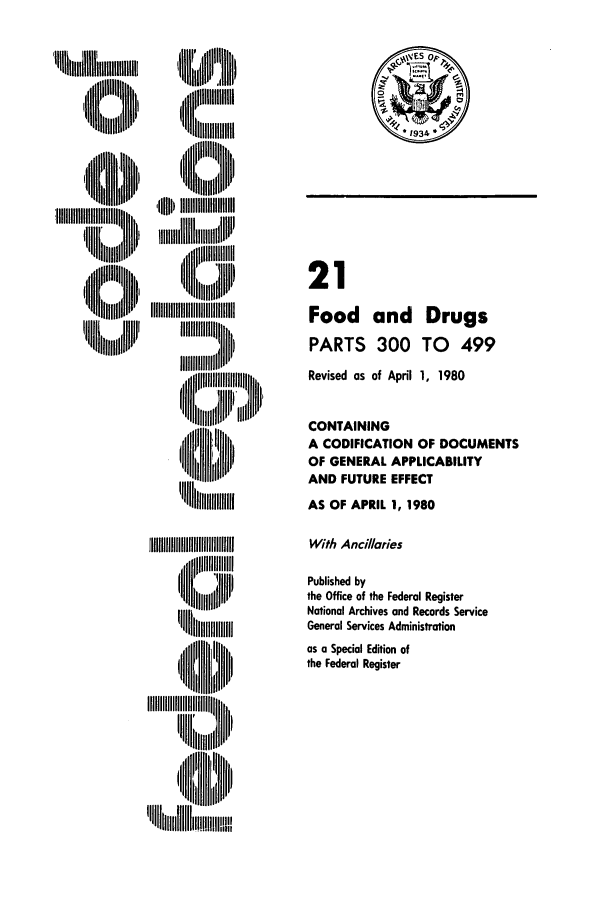 handle is hein.cfr/cfr1980056 and id is 1 raw text is: ,,Illiiiiiiill  ,

'I~ ~iiIIIII.tl i
m I  iIll hilitI
,  II'I I II,

21
Food and Drugs
PARTS 300 TO 499
Revised as of April 1, 1980
CONTAINING
A CODIFICATION OF DOCUMENTS
OF GENERAL APPLICABILITY
AND FUTURE EFFECT
AS OF APRIL 1, 1980
With Ancillaries
Published by
the Office of the Federal Register
National Archives and Records Service
General Services Administration
as a Special Edition of
the Federal Register

'llll Dlllllll 'lll Alllll
IIl      'l DI
'U ~iii   N'


