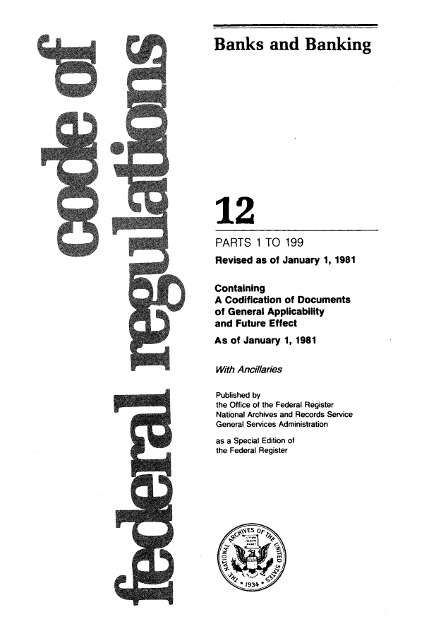 handle is hein.cfr/cfr1981033 and id is 1 raw text is: Banks and Banking
12
PARTS 1 TO 199
Revised as of January 1, 1981
Containing
A Codification of Documents
of General Applicability
and Future Effect
As of January 1, 1981
With Ancillaries
Published by
the Office of the Federal Register
National Archives and Records Service
General Services Administration
as a Special Edition of
the Federal Register
E;5 0.
* 193


