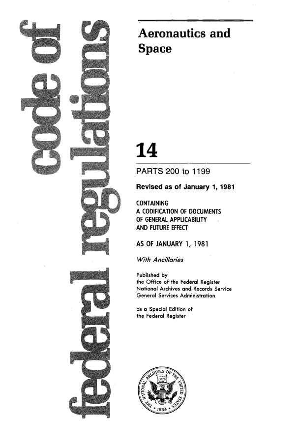 handle is hein.cfr/cfr1981040 and id is 1 raw text is: Aeronautics and
Space

J

14
PARTS 200 to 1199
Revised as of January 1, 1981
CONTAINING
A CODIFICATION OF DOCUMENTS
OF GENERAL APPLICABILITY
AND FUTURE EFFECT
AS OF JANUARY 1, 1981
With Ancillaries
Published by
the Office of the Federal Register
National Archives and Records Service
General Services Administration
as a Special Edition of
the Federal Register
1 934


