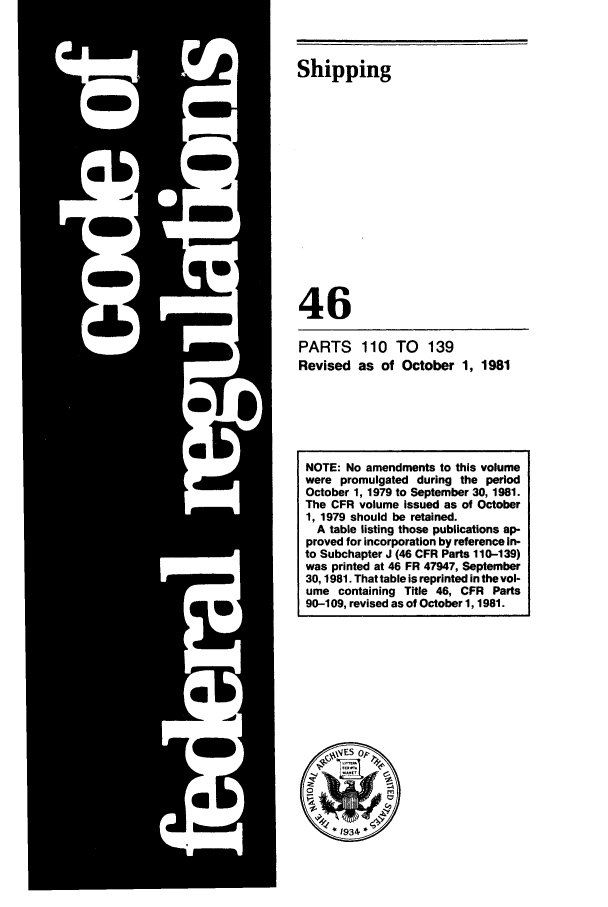handle is hein.cfr/cfr1981158 and id is 1 raw text is: Shipping
46
PARTS 110 TO 139
Revised as of October 1, 1981

NOTE: No amendments to this volume
were promulgated during the period
October 1, 1979 to September 30, 1981.
The CFR volume issued as of October
1, 1979 should be retained.
A table listing those publications ap-
proved for incorporation by reference in-
to Subchapter J (46 CFR Parts 110-139)
was printed at 46 FR 47947, September
30, 1981. That table is reprinted in the vol-
ume containing Title 46, CFR Parts
90-109, revised as of October 1, 1981.


