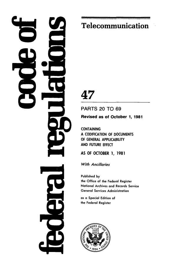 handle is hein.cfr/cfr1981165 and id is 1 raw text is:  ,!

415

Telecommunication
47
PARTS 20 TO 69
Revised as of October 1, 1981
CONTAINING
A CODIFICATION OF DOCUMENTS
OF GENERAL APPLICABILITY
AND FUTURE EFFECT
AS OF OCTOBER 1, 1981
With Ancillaries
Published by
the Office of the Federal Register
National Archives and Records Service
General Services Administration
as a Special Edition of
the Federal Register
ES op


