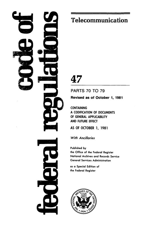 handle is hein.cfr/cfr1981166 and id is 1 raw text is: 4rD

5Q

Telecommunication
47
PARTS 70 TO 79
Revised as of October 1, 1981
CONTAINING
A CODIFICATION OF- DOCUMENTS
OF GENERAL APPLICABILITY
AND FUTURE EFFECT
AS OF OCTOBER 1, 1981
With Ancillaries
Published by
the Office of the Federal Register
National Archives and Records Service
General Services Administration
as a Special Edition of
the Federal Register


