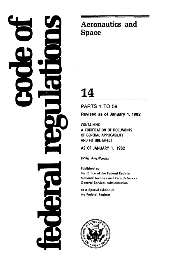 handle is hein.cfr/cfr1982036 and id is 1 raw text is: 15

J=

Aeronautics and
Space
14
PARTS 1 TO 59
Revised as of January 1, 1982
CONTAINING
A CODIFICATION OF DOCUMENTS
OF GENERAL APPLICABILITY
AND FUTURE EFFECT
AS OF JANUARY 1, 1982
With Anci/laries
Published by
the Office of the Federal Register
National Archives and Records Service
General Services Administration
as a Special Edition of
the Federal Register


