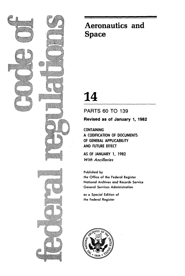 handle is hein.cfr/cfr1982037 and id is 1 raw text is: Aeronautics and
Space
14

PARTS 60 TO 139

Revised as of January 1, 1982
CONTAINING
A CODIFICATION OF DOCUMENTS
OF GENERAL APPLICABILITY
AND FUTURE EFFECT
AS OF JANUARY 1, 1982
With Ancillaries
Published by
the -Office of the, Federal Register
National Archives and Records Service
General Services Administration
as a Special Edition of
the Federal Register


