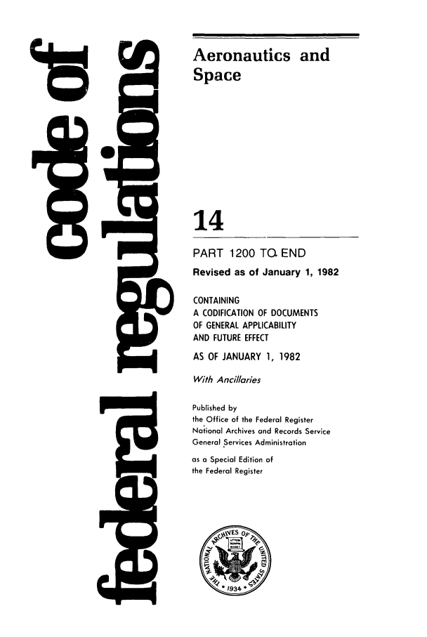handle is hein.cfr/cfr1982040 and id is 1 raw text is: 118

!IS

5Q

Aeronautics and
Space
14
PART 1200 TG. END
Revised as of January 1, 1982
CONTAINING
A CODIFICATION OF DOCUMENTS
OF GENERAL APPLICABILITY
AND FUTURE EFFECT
AS OF JANUARY 1, 1982
With Ancillaries
Published by
the Office of the Federal Register
National Archives and Records Service
General Services Administration
as a Special Edition of
the Federal Register


