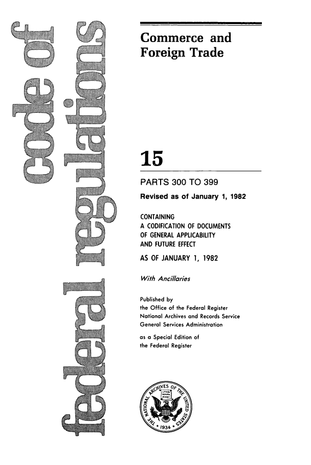 handle is hein.cfr/cfr1982042 and id is 1 raw text is: Commerce and
Foreign Trade
15
PARTS 300 TO 399
Revised as of January 1, 1982
CONTAINING
A CODIFICATION OF DOCUMENTS
OF GENERAL APPLICABILITY
AND FUTURE EFFECT
AS OF JANUARY 1, 1982
With Ancillaries
Published by
the Office of the Federal Register
National Archives and Records Service
General Services Administration
as a Special Edition of
the Federal Register



