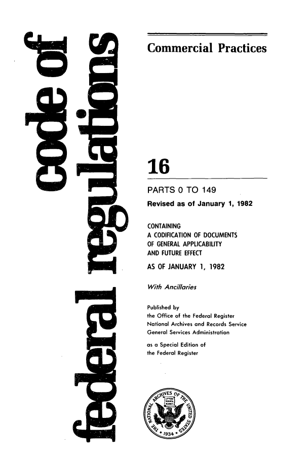 handle is hein.cfr/cfr1982044 and id is 1 raw text is: 0V

5Q-

Commercial Practices
16
PARTS 0 TO 149
Revised as of January 1, 1982
CONTAINING
A CODIFICATION OF DOCUMENTS
OF GENERAL APPLICABILITY
AND FUTURE EFFECT
AS OF JANUARY 1, 1982
With Ancillaries
Published by
the Office of the Federal Register
National Archives and Records Service
General Services Administration
as a Special Edition of
the Federal Register


