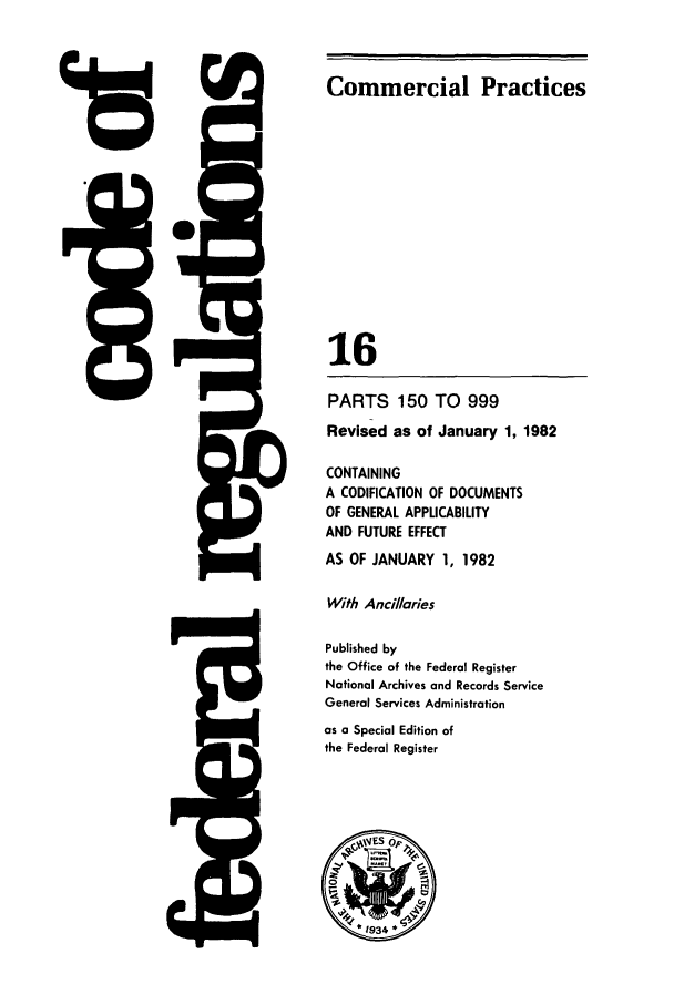 handle is hein.cfr/cfr1982045 and id is 1 raw text is: 118

Commercial Practices
16
PARTS 150 TO 999
Revised as of January 1, 1982
CONTAINING
A CODIFICATION OF DOCUMENTS
OF GENERAL APPLICABILITY
AND FUTURE EFFECT
AS OF JANUARY 1, 1982
With Ancilaries
Published by
the Office of the Federal Register
National Archives and Records Service
General Services Administration
as a Special Edition of
the Federal Register

H4

2~


