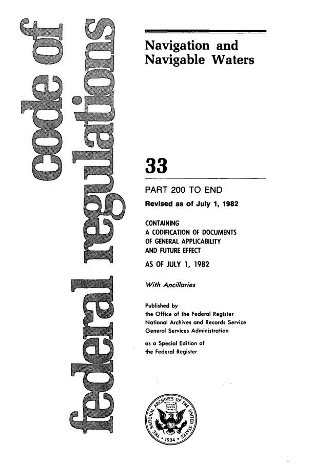 handle is hein.cfr/cfr1982110 and id is 1 raw text is: Navigation and
Navigable Waters
33
PART 200 TO END
Revised as of July 1, 1982
CONTAINING
A CODIFICATION OF DOCUMENTS
OF GENERAL APPLICABILITY
AND FUTURE EFFECT
AS OF JULY 1, 1982
With Ancil/aries
Published by
the Office of the Federal Register
National Archives and Records Service
General Services Administration
as a Special Edition of
the Federal Register
A 1      o


