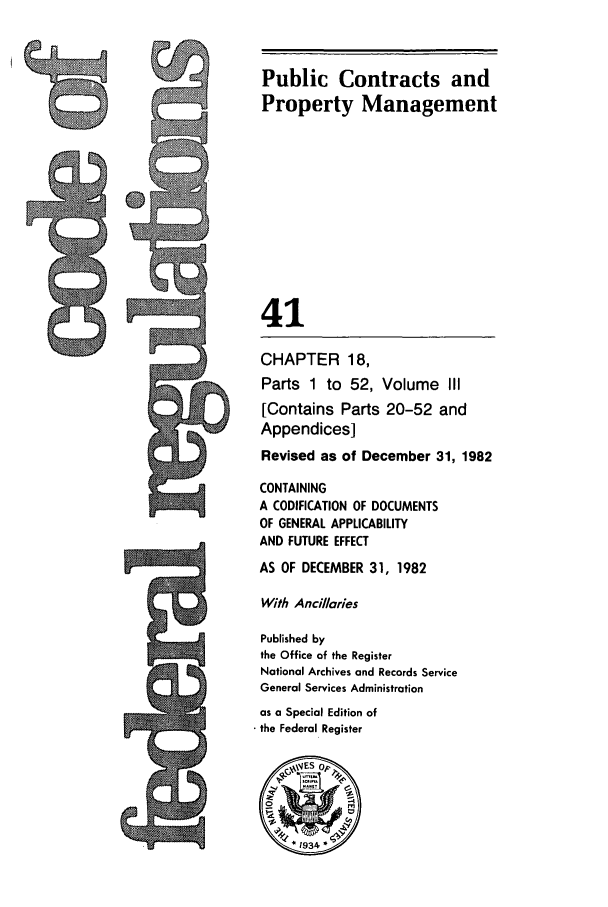 handle is hein.cfr/cfr1982138 and id is 1 raw text is: Public Contracts and
Property Management
In           41
.:   CHAPTER 18,
Parts 1 to 52, Volume III
[Contains Parts 20-52 and
Appendices]
Revised as of December 31, 1982
CONTAINING
A CODIFICATION OF DOCUMENTS
OF GENERAL APPLICABILITY
AND FUTURE EFFECT
AS OF DECEMBER 31, 1982
With Ancillaries
Published by
the Office of the Register
National Archives and Records Service
General Services Administration
as a Special Edition of
the Federal Register


