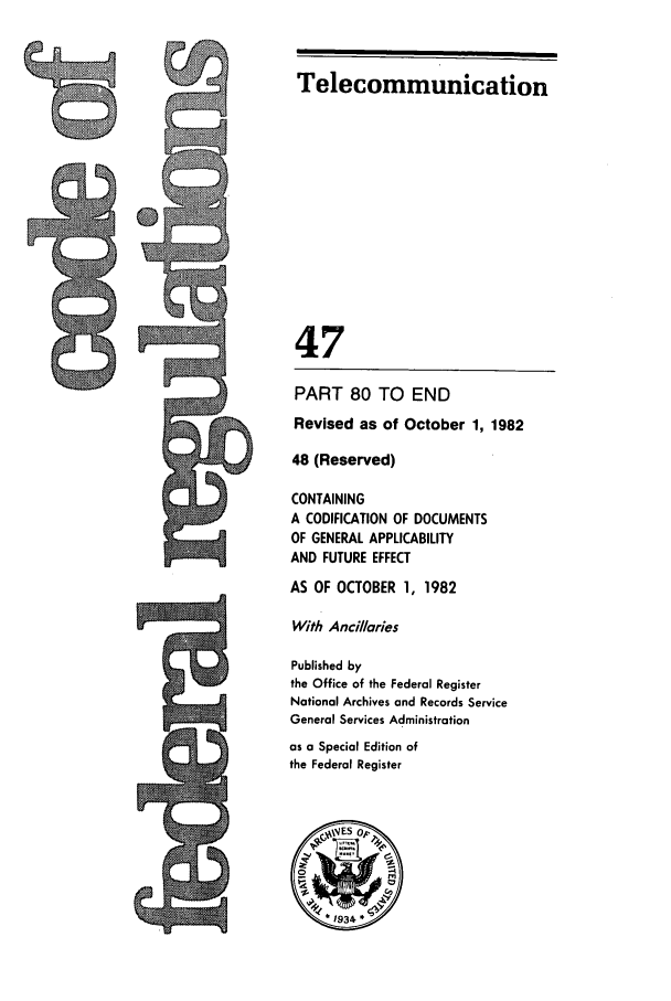 handle is hein.cfr/cfr1982167 and id is 1 raw text is: Telecommunication
47
PART 80 TO END
Revised as of October 1, 1982
48 (Reserved)
CONTAINING
A CODIFICATION OF DOCUMENTS
OF GENERAL APPLICABILITY
AND FUTURE EFFECT
AS OF OCTOBER 1, 1982
With Ancillaries
Published by
the Office of the Federal Register
National Archives and Records Service
General Services Administration
as a Special Edition of
the Federal Register
~ES op
*1934*


