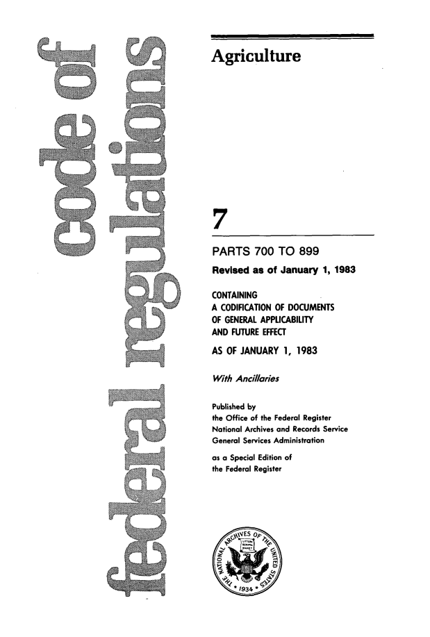 handle is hein.cfr/cfr1983016 and id is 1 raw text is: Agriculture
7

PARTS 700 TO 899

Revised as of January 1, 1983
CONTAINING
A CODIFICATION OF DOCUMENTS
OF GENERAL APPLICABILITY
AND FUTURE EFFECT
AS OF JANUARY 1, 1983
With Ancillaries
Published by
the Office of the Federal Register
National Archives and Records Service
General Services Administration
as a Special Edition of
the Federal Register


