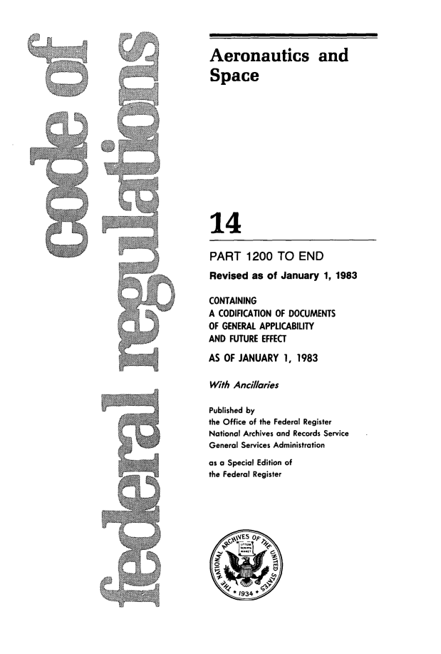 handle is hein.cfr/cfr1983042 and id is 1 raw text is: Aeronautics and
Space

14

PART 1200 TO END
Revised as of January 1, 1983
CONTAINING
A CODIFICATION OF DOCUMENTS
OF GENERAL APPLICABILITY
AND FUTURE EFFECT
AS OF JANUARY 1, 1983
With Ancil/ories
Published by
the Office of the Federal Register
National Archives and Records Service
General Services Administration
as a Special Edition of
the Federal Register


