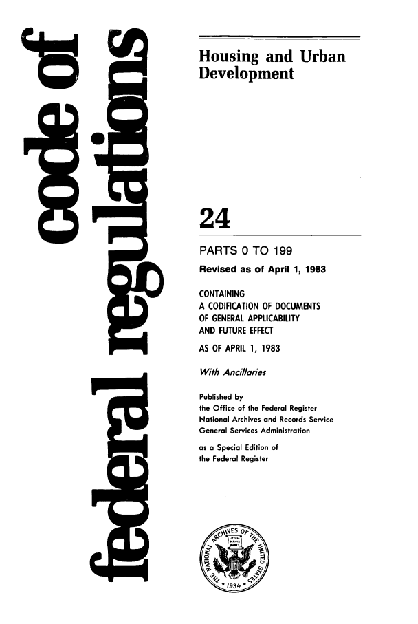 handle is hein.cfr/cfr1983069 and id is 1 raw text is: 15

5Q

Housing and Urban
Development
24
PARTS 0 TO 199
Revised as of April 1, 1983
CONTAINING
A CODIFICATION OF DOCUMENTS
OF GENERAL APPLICABILITY
AND FUTURE EFFECT
AS OF APRIL 1, 1983
With Ancillaries
Published by
the Office of the Federal Register
National Archives and Records Service
General Services Administration
as a Special Edition of
the Federal Register

L77A

WNN4


