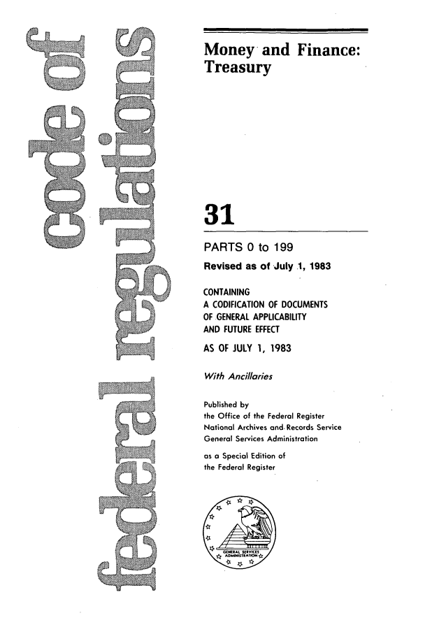 handle is hein.cfr/cfr1983105 and id is 1 raw text is: Money and Finance:
Treasury
31
PARTS 0 to 199
Revised as of July .1, 1983
CONTAINING
A CODIFICATION OF DOCUMENTS
OF -GENERAL APPLICABILITY
AND FUTURE EFFECT
AS OF JULY 1, 1983
With Ancillaries
Published by
the Office of the Federal Register
National Archives and. Records Service
General Services Administration
as a Special Edition of
the Federal Register

-A.


