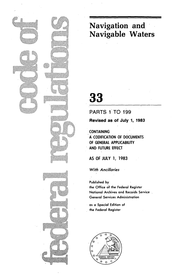 handle is hein.cfr/cfr1983116 and id is 1 raw text is: Navigation and
Navigable Waters

33

.PARTS     1 TO   1'99
Revised asof July 1, 1983
CONTAINING
A: CODIFICATION OF DOCUMENTS
OF GENERAL APPLICABILITY
AND FUTURE EFFECT
AS OF JULY 1, 1983
With Ancillaries
Published by
the Office of the Federal Register
National Archives and Records Service
General Services Administration

as a Special Edition of
the Federal Register

' iii!iiii ili    , iii

....  ' i i


